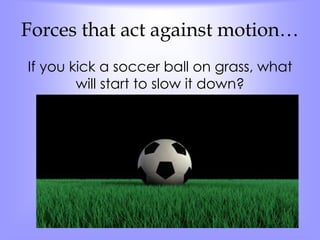 Forces that act against motion… 
If you kick a soccer ball on grass, what 
will start to slow it down? 
 