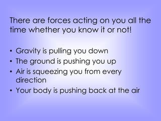 There are forces acting on you all the 
time whether you know it or not! 
• Gravity is pulling you down 
• The ground is pushing you up 
• Air is squeezing you from every 
direction 
• Your body is pushing back at the air 
 