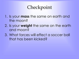 Checkpoint 
1. Is your mass the same on earth and 
the moon? 
2. Is your weight the same on the earth 
and moon? 
3. What forces will effect a soccer ball 
that has been kicked? 
 