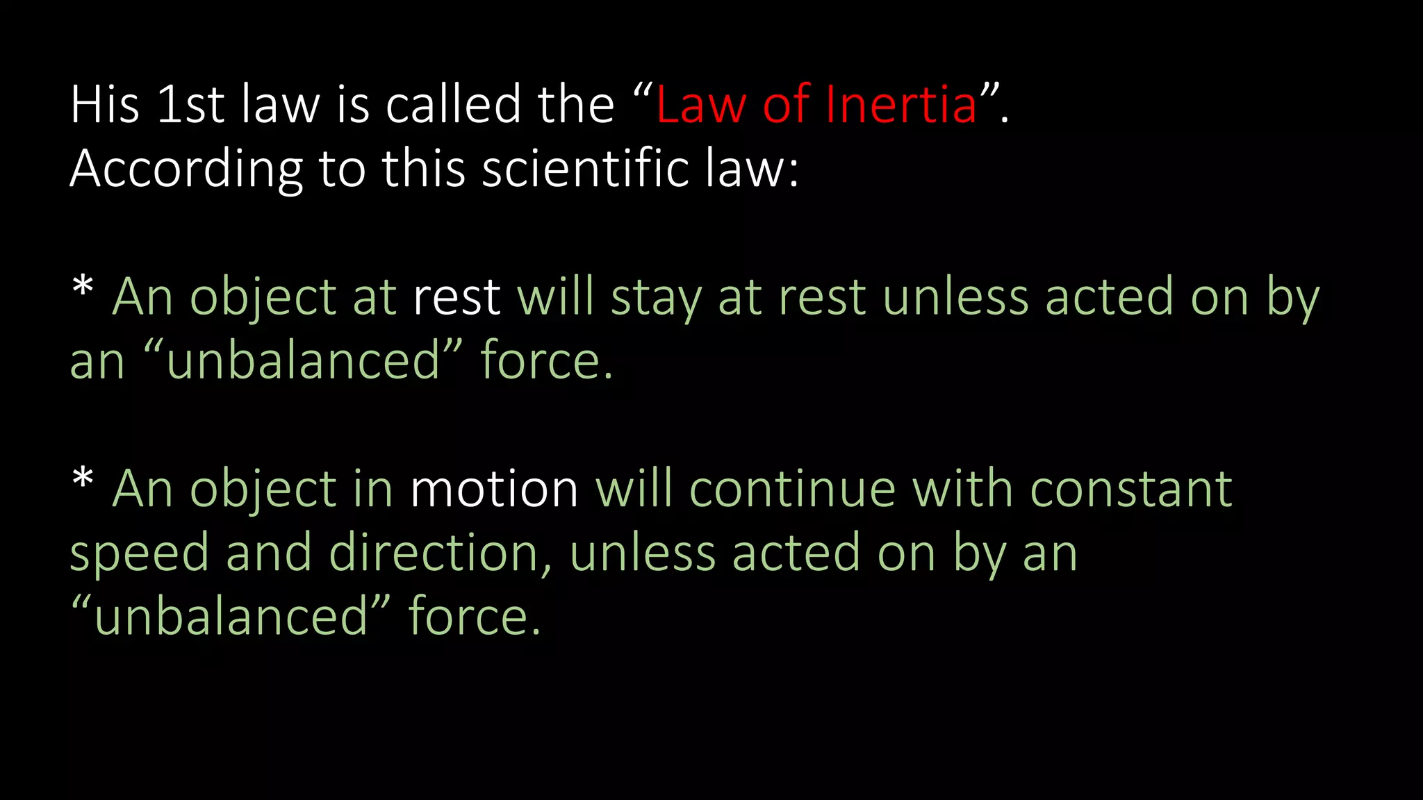 His 1st law is called the “Law of Inertia”.
According to this scientific law:
* An object at rest will stay at rest unless acted on by
an “unbalanced” force.
* An object in motion will continue with constant
speed and direction, unless acted on by an
“unbalanced” force.
 