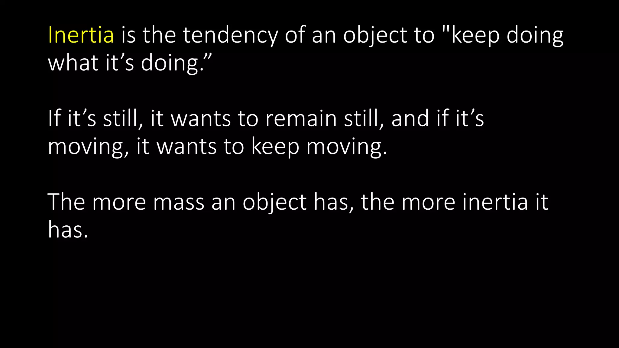 Inertia is the tendency of an object to "keep doing
what it’s doing.”
If it’s still, it wants to remain still, and if it’s
moving, it wants to keep moving.
The more mass an object has, the more inertia it
has.
 