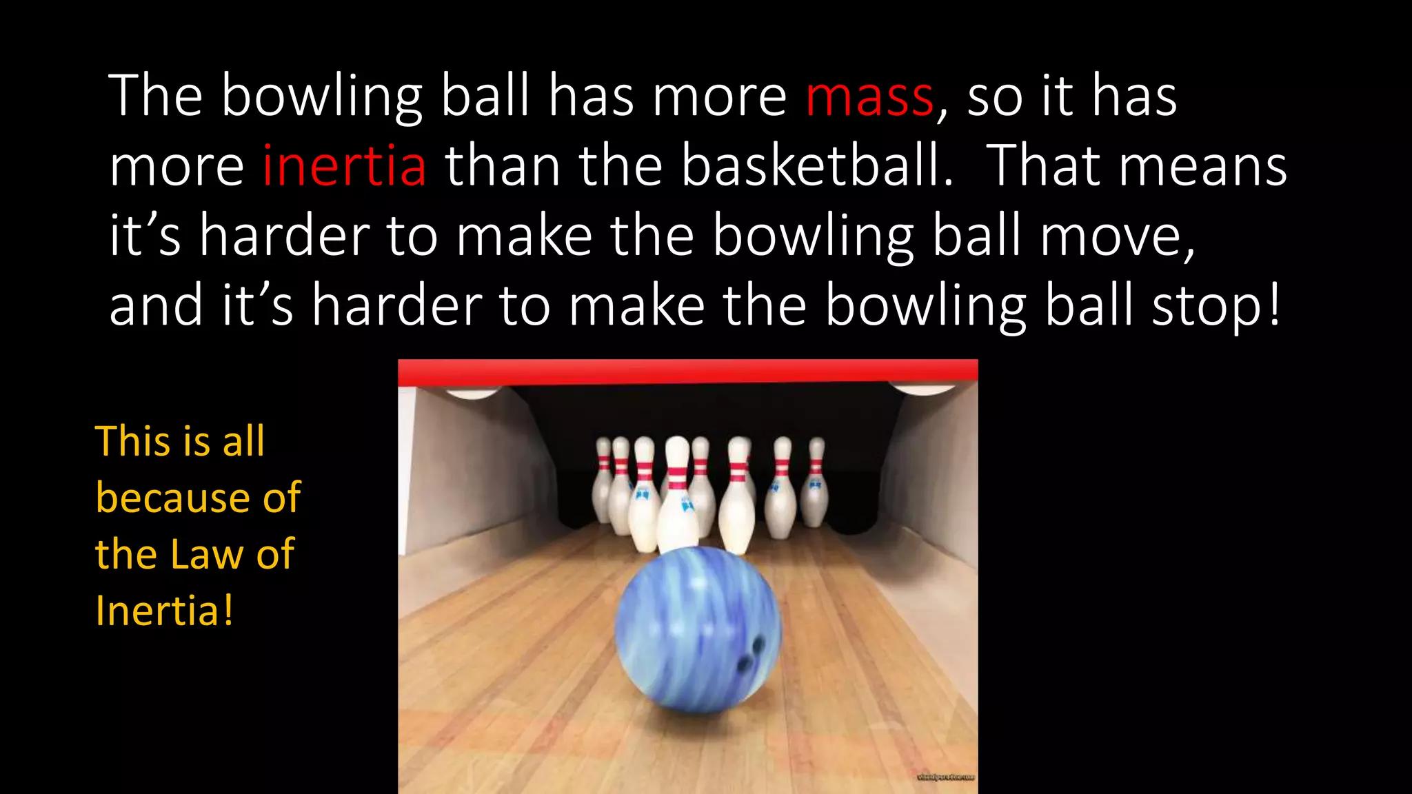 The bowling ball has more mass, so it has
more inertia than the basketball. That means
it’s harder to make the bowling ball move,
and it’s harder to make the bowling ball stop!
This is all
because of
the Law of
Inertia!
 