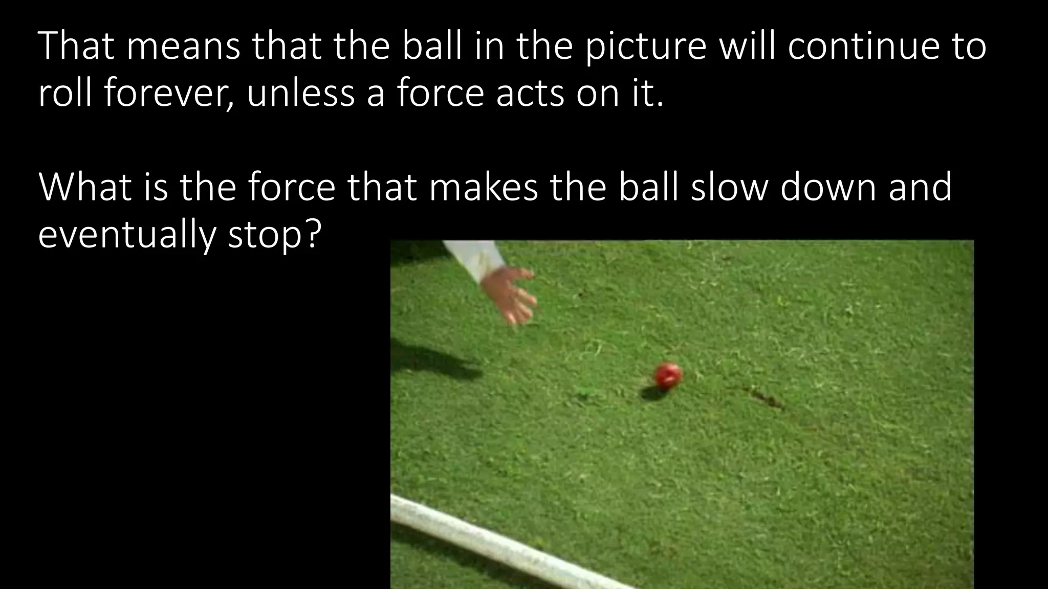 That means that the ball in the picture will continue to
roll forever, unless a force acts on it.
What is the force that makes the ball slow down and
eventually stop?
 