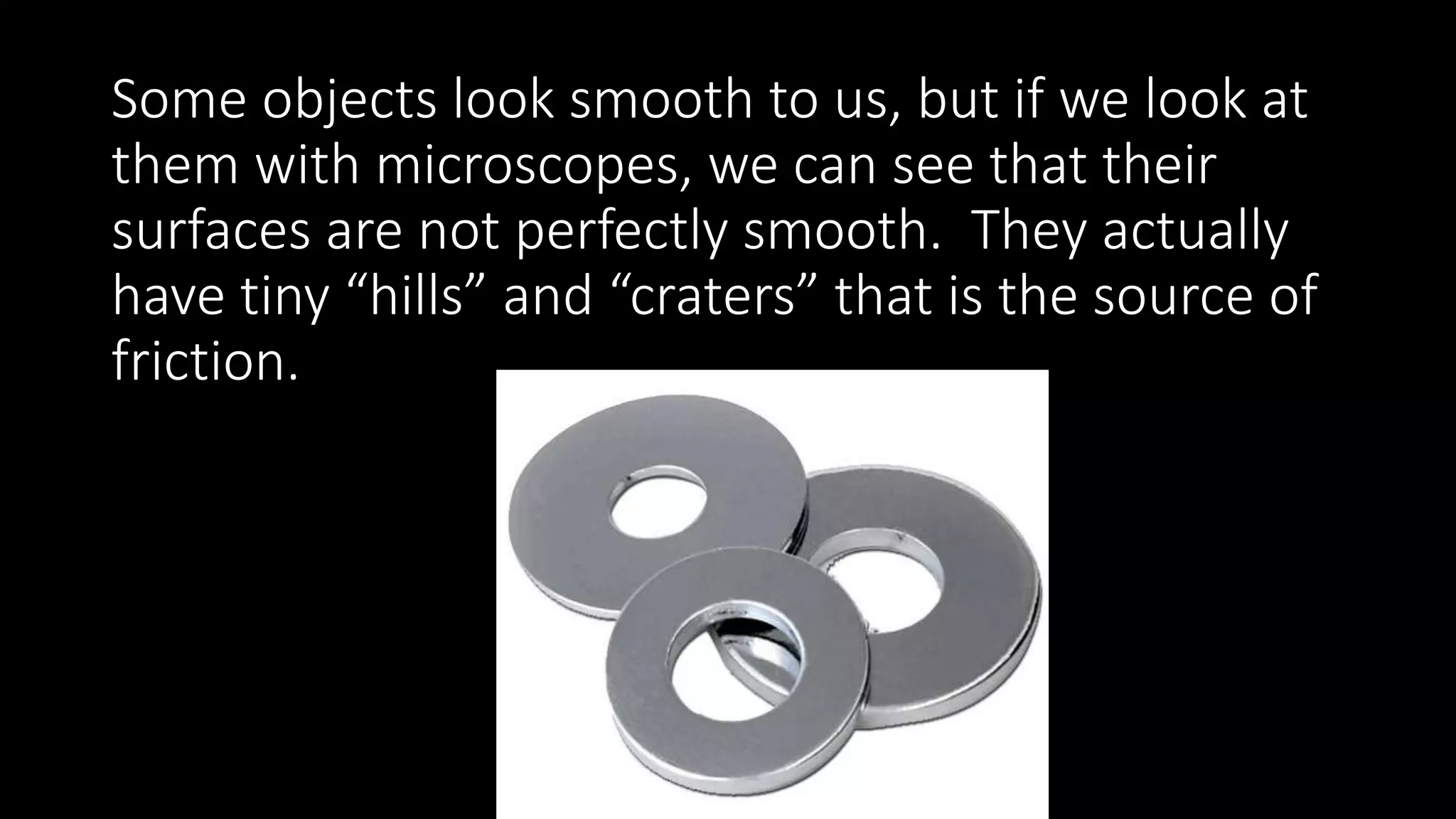 Some objects look smooth to us, but if we look at
them with microscopes, we can see that their
surfaces are not perfectly smooth. They actually
have tiny “hills” and “craters” that is the source of
friction.
 