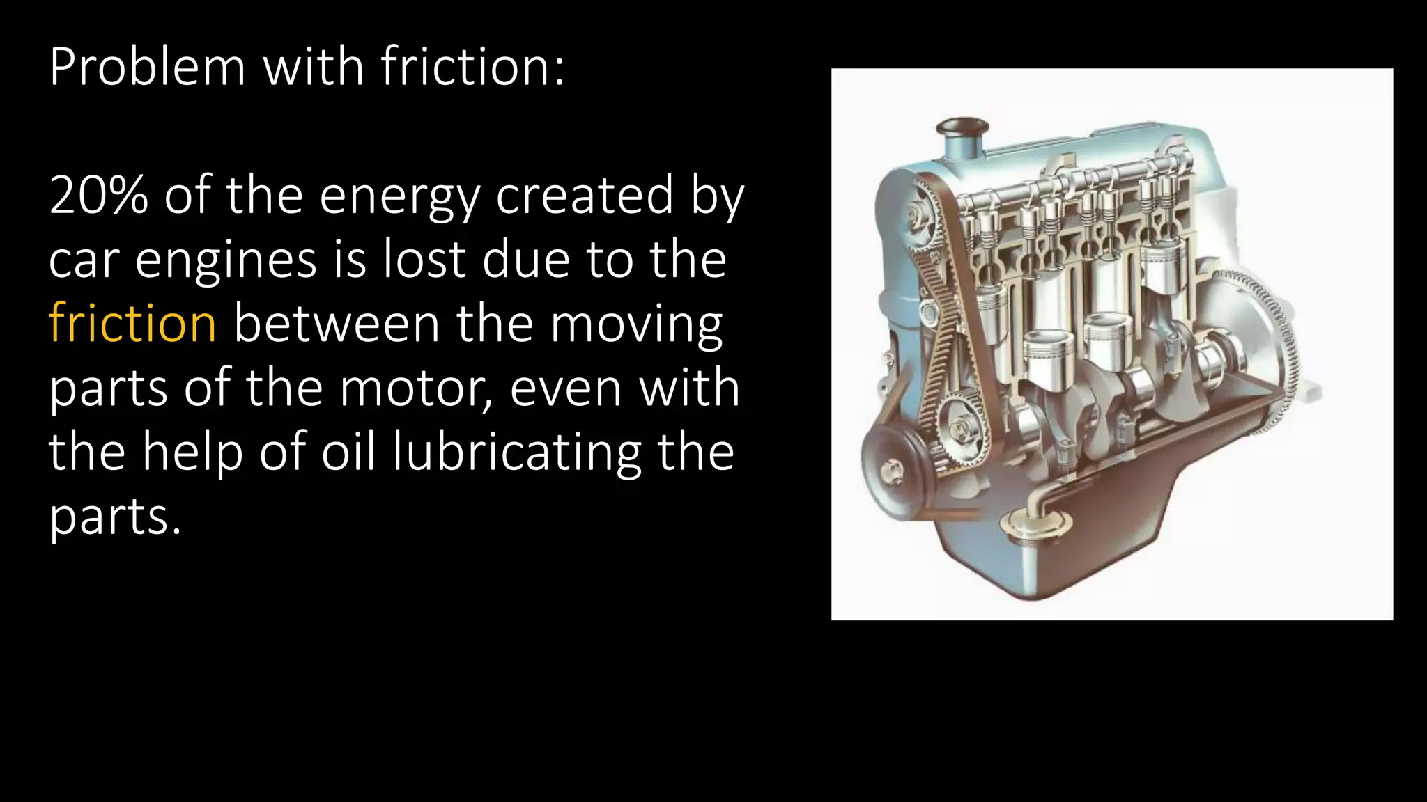 Problem with friction:
20% of the energy created by
car engines is lost due to the
friction between the moving
parts of the motor, even with
the help of oil lubricating the
parts.
 