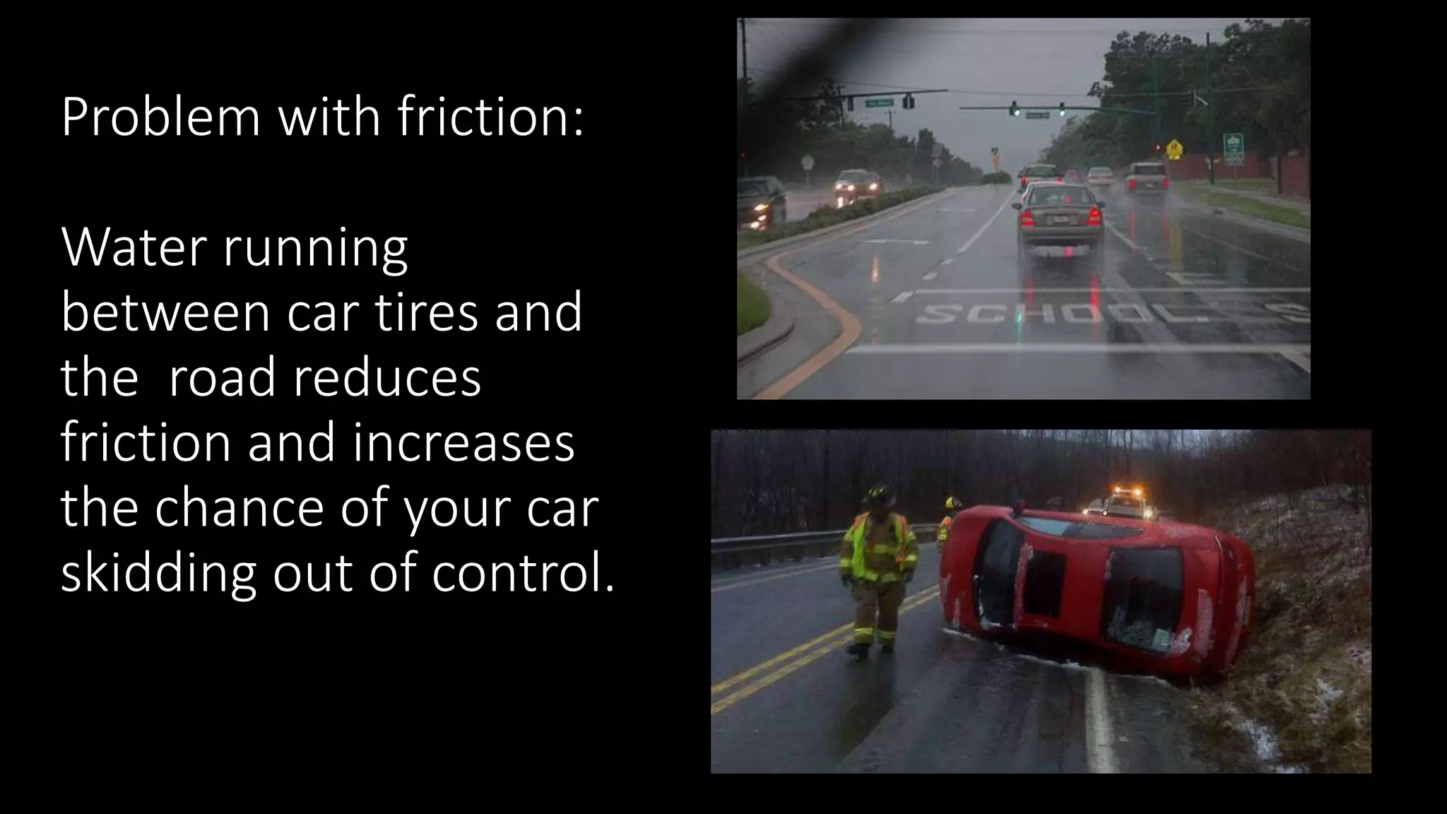 Problem with friction:
Water running
between car tires and
the road reduces
friction and increases
the chance of your car
skidding out of control.
 