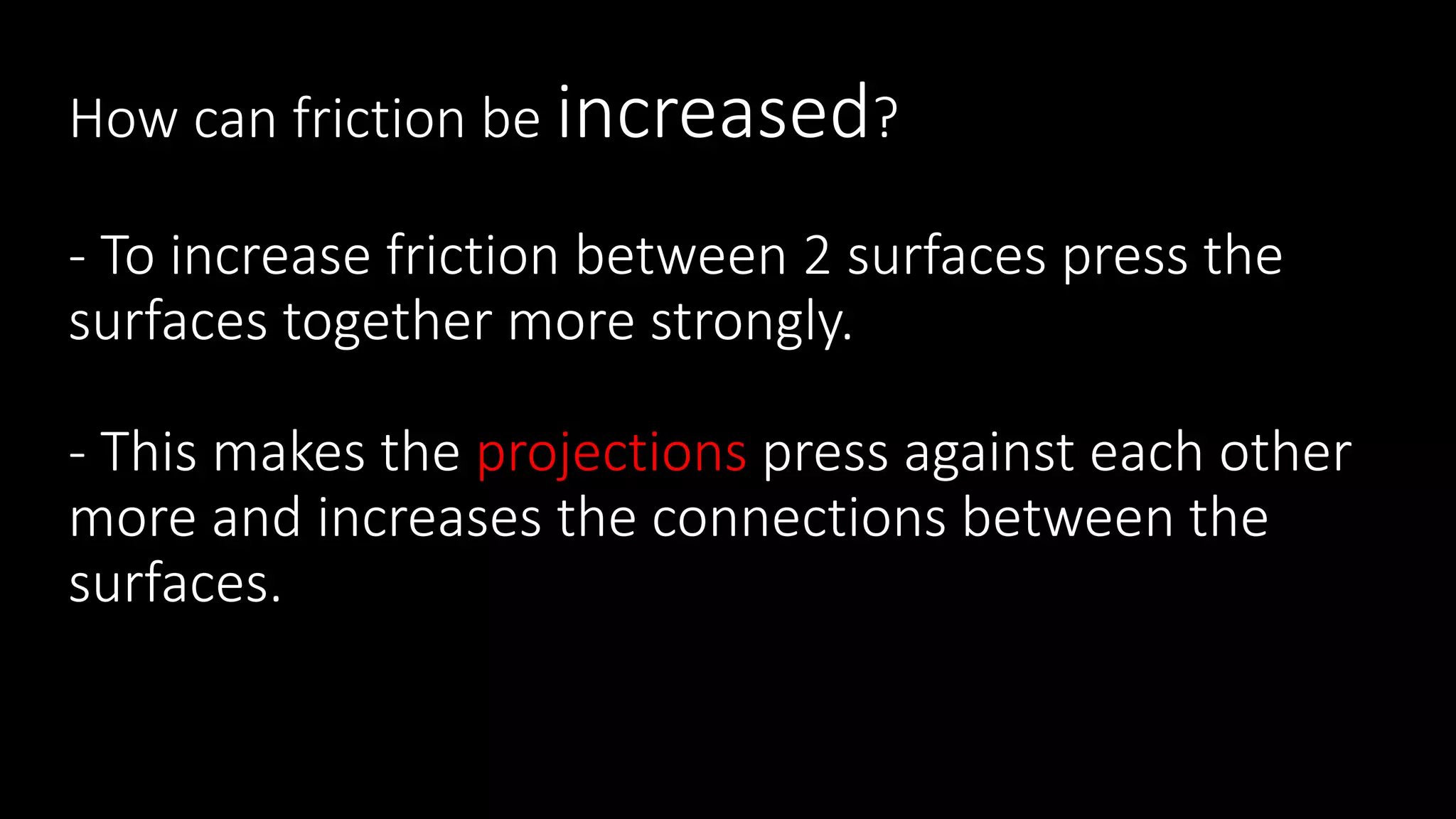 How can friction be increased?
- To increase friction between 2 surfaces press the
surfaces together more strongly.
- This makes the projections press against each other
more and increases the connections between the
surfaces.
 