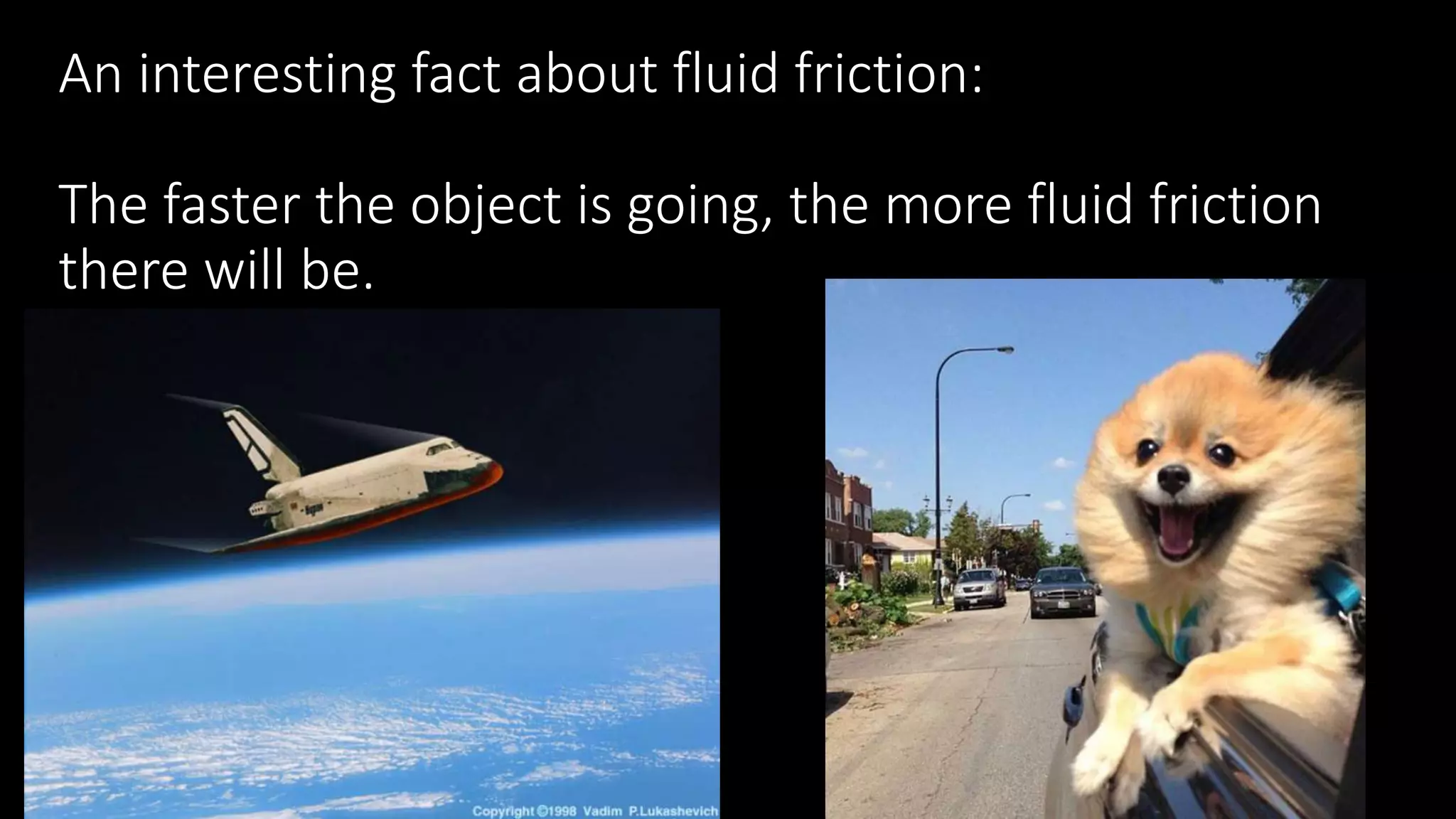 An interesting fact about fluid friction:
The faster the object is going, the more fluid friction
there will be.
 