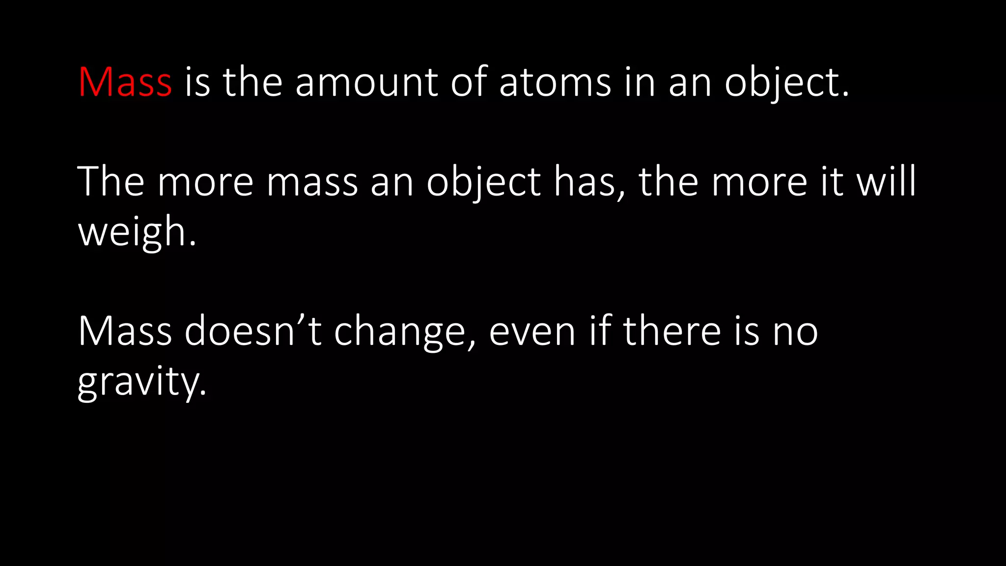 Mass is the amount of atoms in an object.
The more mass an object has, the more it will
weigh.
Mass doesn’t change, even if there is no
gravity.
 