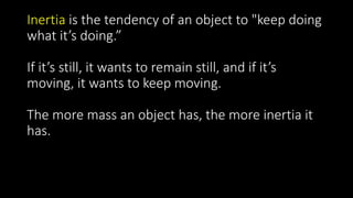 Inertia is the tendency of an object to "keep doing
what it’s doing.”
If it’s still, it wants to remain still, and if it’s
moving, it wants to keep moving.
The more mass an object has, the more inertia it
has.
 