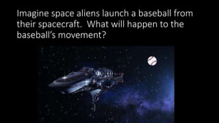 Imagine space aliens launch a baseball from
their spacecraft. What will happen to the
baseball’s movement?
 