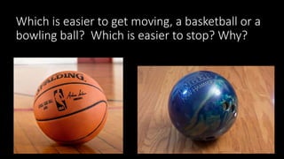 Which is easier to get moving, a basketball or a
bowling ball? Which is easier to stop? Why?
 