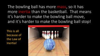 The bowling ball has more mass, so it has
more inertia than the basketball. That means
it’s harder to make the bowling ball move,
and it’s harder to make the bowling ball stop!
This is all
because of
the Law of
Inertia!
 