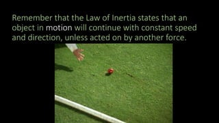 Remember that the Law of Inertia states that an
object in motion will continue with constant speed
and direction, unless acted on by another force.
 