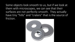 Some objects look smooth to us, but if we look at
them with microscopes, we can see that their
surfaces are not perfectly smooth. They actually
have tiny “hills” and “craters” that is the source of
friction.
 