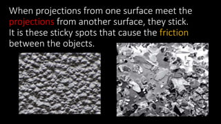When projections from one surface meet the
projections from another surface, they stick.
It is these sticky spots that cause the friction
between the objects.
 