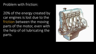 Problem with friction:
20% of the energy created by
car engines is lost due to the
friction between the moving
parts of the motor, even with
the help of oil lubricating the
parts.
 