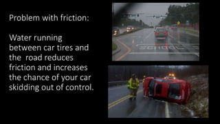 Problem with friction:
Water running
between car tires and
the road reduces
friction and increases
the chance of your car
skidding out of control.
 