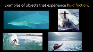 Examples of objects that experience fluid friction:
 