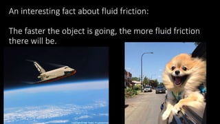 An interesting fact about fluid friction:
The faster the object is going, the more fluid friction
there will be.
 