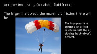 Another interesting fact about fluid friction:
The larger the object, the more fluid friction there will
be.
The large parachute
creates a lot of fluid
resistance with the air,
slowing the sky diver’s
descent.
 