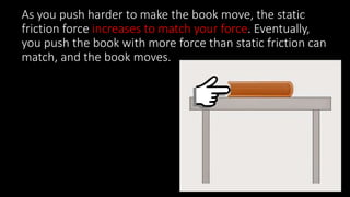 As you push harder to make the book move, the static
friction force increases to match your force. Eventually,
you push the book with more force than static friction can
match, and the book moves.
 