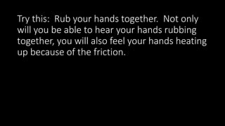 Try this: Rub your hands together. Not only
will you be able to hear your hands rubbing
together, you will also feel your hands heating
up because of the friction.
 