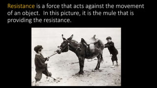 Resistance is a force that acts against the movement
of an object. In this picture, it is the mule that is
providing the resistance.
 