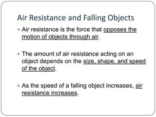 Air Resistance and Falling Objects
 Air resistance is the force that opposes the

motion of objects through air.
 The amount of air resistance acting on an

object depends on the size, shape, and speed
of the object.
 As the speed of a falling object increases, air

resistance increases.

 