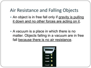 Air Resistance and Falling Objects
 An object is in free fall only if gravity is pulling

it down and no other forces are acting on it.
 A vacuum is a place in which there is no

matter. Objects falling in a vacuum are in free
fall because there is no air resistance.

 
