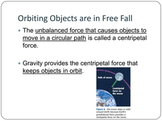 Orbiting Objects are in Free Fall
 The unbalanced force that causes objects to

move in a circular path is called a centripetal
force.
 Gravity provides the centripetal force that

keeps objects in orbit.

 