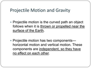 Projectile Motion and Gravity
 Projectile motion is the curved path an object

follows when it is thrown or propelled near the
surface of the Earth.
 Projectile motion has two components—

horizontal motion and vertical motion. These
components are independent, so they have
no effect on each other.

 