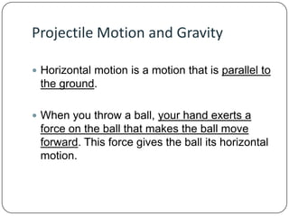 Projectile Motion and Gravity
 Horizontal motion is a motion that is parallel to

the ground.
 When you throw a ball, your hand exerts a

force on the ball that makes the ball move
forward. This force gives the ball its horizontal
motion.

 