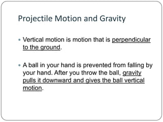 Projectile Motion and Gravity
 Vertical motion is motion that is perpendicular

to the ground.
 A ball in your hand is prevented from falling by

your hand. After you throw the ball, gravity
pulls it downward and gives the ball vertical
motion.

 