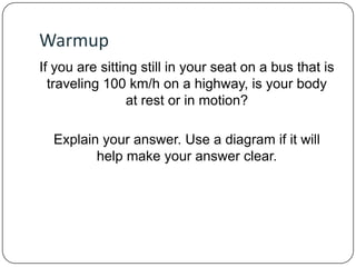 Warmup
If you are sitting still in your seat on a bus that is
traveling 100 km/h on a highway, is your body
at rest or in motion?
Explain your answer. Use a diagram if it will
help make your answer clear.

 