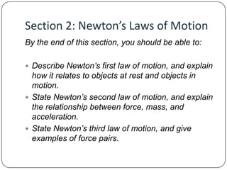 Section 2: Newton’s Laws of Motion
By the end of this section, you should be able to:
 Describe Newton’s first law of motion, and explain

how it relates to objects at rest and objects in
motion.
 State Newton’s second law of motion, and explain
the relationship between force, mass, and
acceleration.
 State Newton’s third law of motion, and give
examples of force pairs.

 