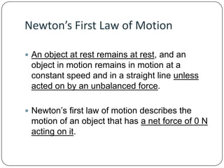 Newton’s First Law of Motion
 An object at rest remains at rest, and an

object in motion remains in motion at a
constant speed and in a straight line unless
acted on by an unbalanced force.
 Newton’s first law of motion describes the

motion of an object that has a net force of 0 N
acting on it.

 
