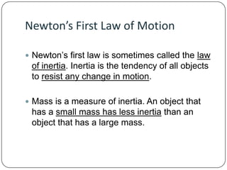 Newton’s First Law of Motion
 Newton’s first law is sometimes called the law

of inertia. Inertia is the tendency of all objects
to resist any change in motion.
 Mass is a measure of inertia. An object that

has a small mass has less inertia than an
object that has a large mass.

 