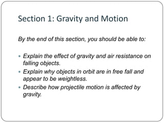 Section 1: Gravity and Motion
By the end of this section, you should be able to:
 Explain the effect of gravity and air resistance on

falling objects.
 Explain why objects in orbit are in free fall and
appear to be weightless.
 Describe how projectile motion is affected by
gravity.

 