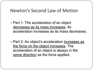 Newton’s Second Law of Motion
 Part 1: The acceleration of an object

decreases as its mass increases. Its
acceleration increases as its mass decreases.
 Part 2: An object’s acceleration increases as

the force on the object increases. The
acceleration of an object is always in the
same direction as the force applied.

 