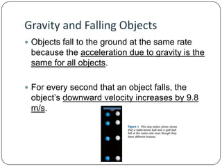 Gravity and Falling Objects
 Objects fall to the ground at the same rate

because the acceleration due to gravity is the
same for all objects.
 For every second that an object falls, the

object’s downward velocity increases by 9.8
m/s.

 