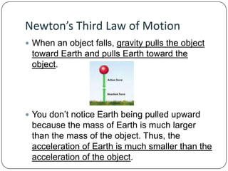 Newton’s Third Law of Motion
 When an object falls, gravity pulls the object

toward Earth and pulls Earth toward the
object.

 You don’t notice Earth being pulled upward

because the mass of Earth is much larger
than the mass of the object. Thus, the
acceleration of Earth is much smaller than the
acceleration of the object.

 