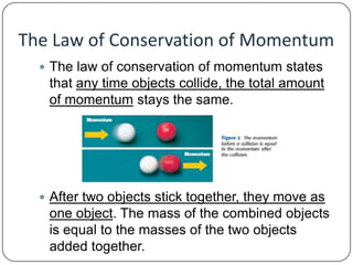 The Law of Conservation of Momentum
 The law of conservation of momentum states

that any time objects collide, the total amount
of momentum stays the same.

 After two objects stick together, they move as

one object. The mass of the combined objects
is equal to the masses of the two objects
added together.

 