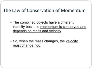 The Law of Conservation of Momentum
 The combined objects have a different

velocity because momentum is conserved and
depends on mass and velocity.
 So, when the mass changes, the velocity

must change, too.

 