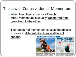 The Law of Conservation of Momentum
 When two objects bounce off each

other, momentum is usually transferred from
one object to the other.
 The transfer of momentum causes the objects

to move in different directions at different
speeds.

 