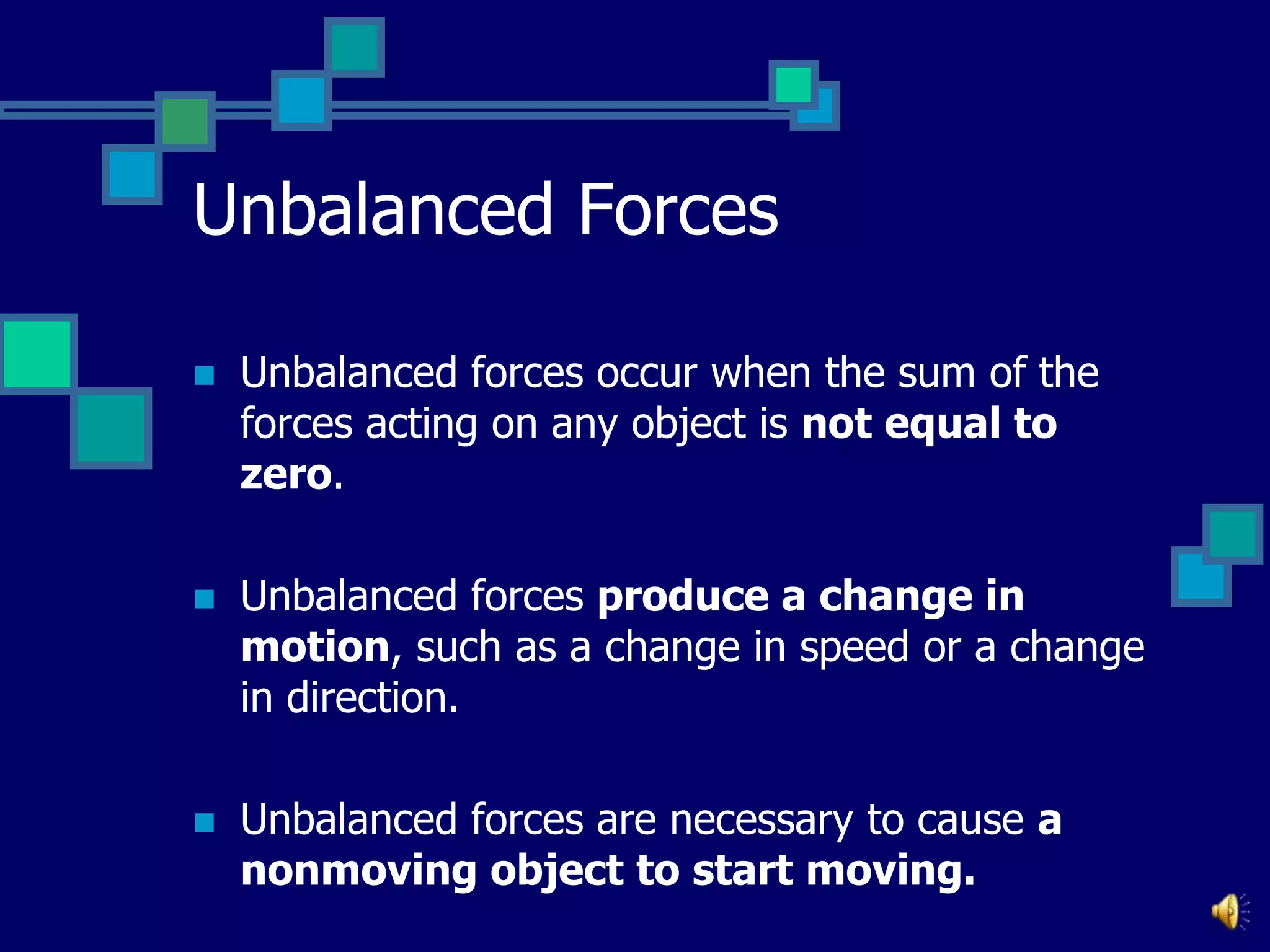 Unbalanced Forces


Unbalanced forces occur when the sum of the
forces acting on any object is not equal to
zero.



Unbalanced forces produce a change in
motion, such as a change in speed or a change
in direction.



Unbalanced forces are necessary to cause a
nonmoving object to start moving.

 
