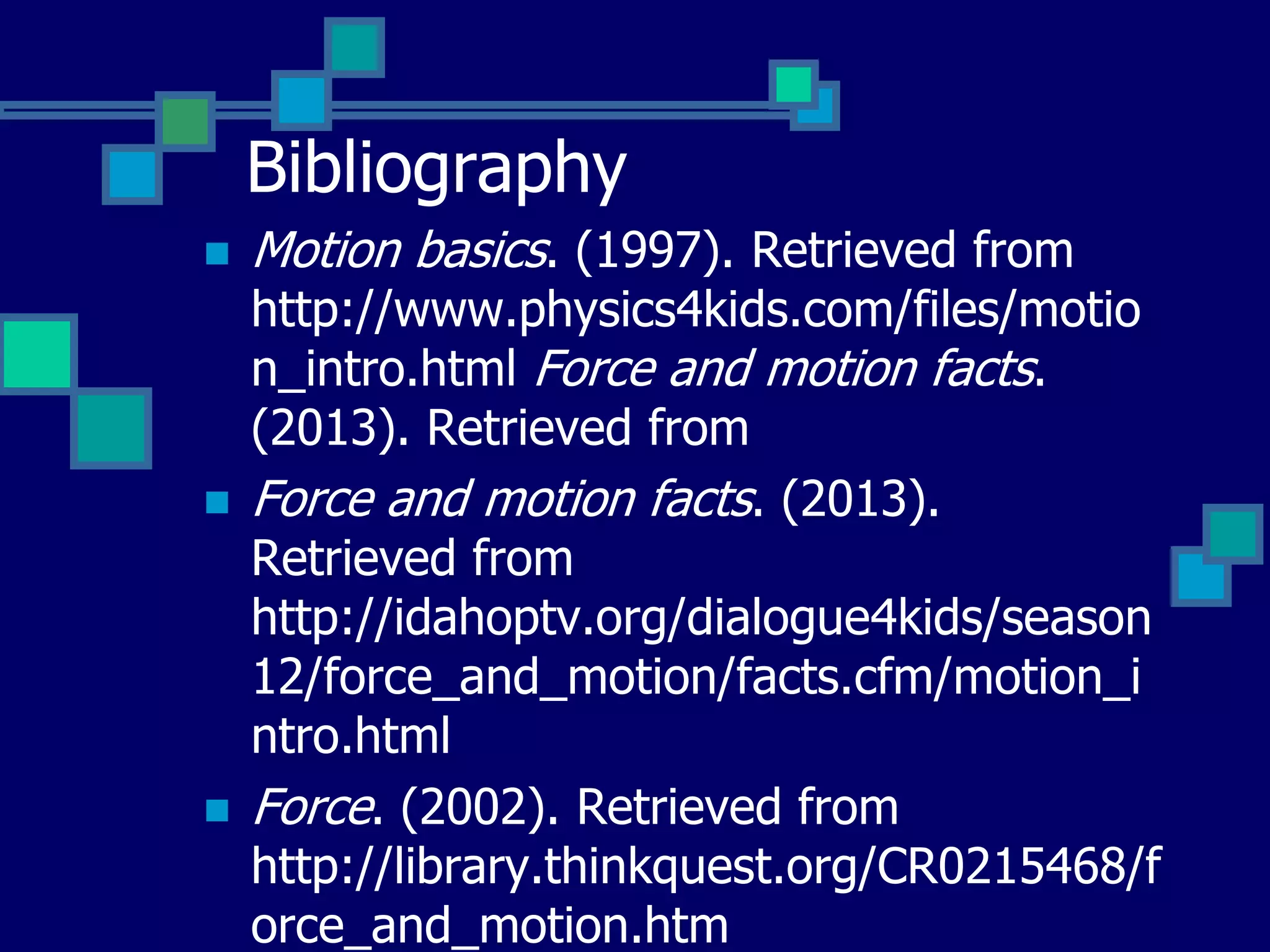 Bibliography






Motion basics. (1997). Retrieved from

http://www.physics4kids.com/files/motio
n_intro.html Force and motion facts.
(2013). Retrieved from
Force and motion facts. (2013).
Retrieved from
http://idahoptv.org/dialogue4kids/season
12/force_and_motion/facts.cfm/motion_i
ntro.html
Force. (2002). Retrieved from
http://library.thinkquest.org/CR0215468/f
orce_and_motion.htm

 