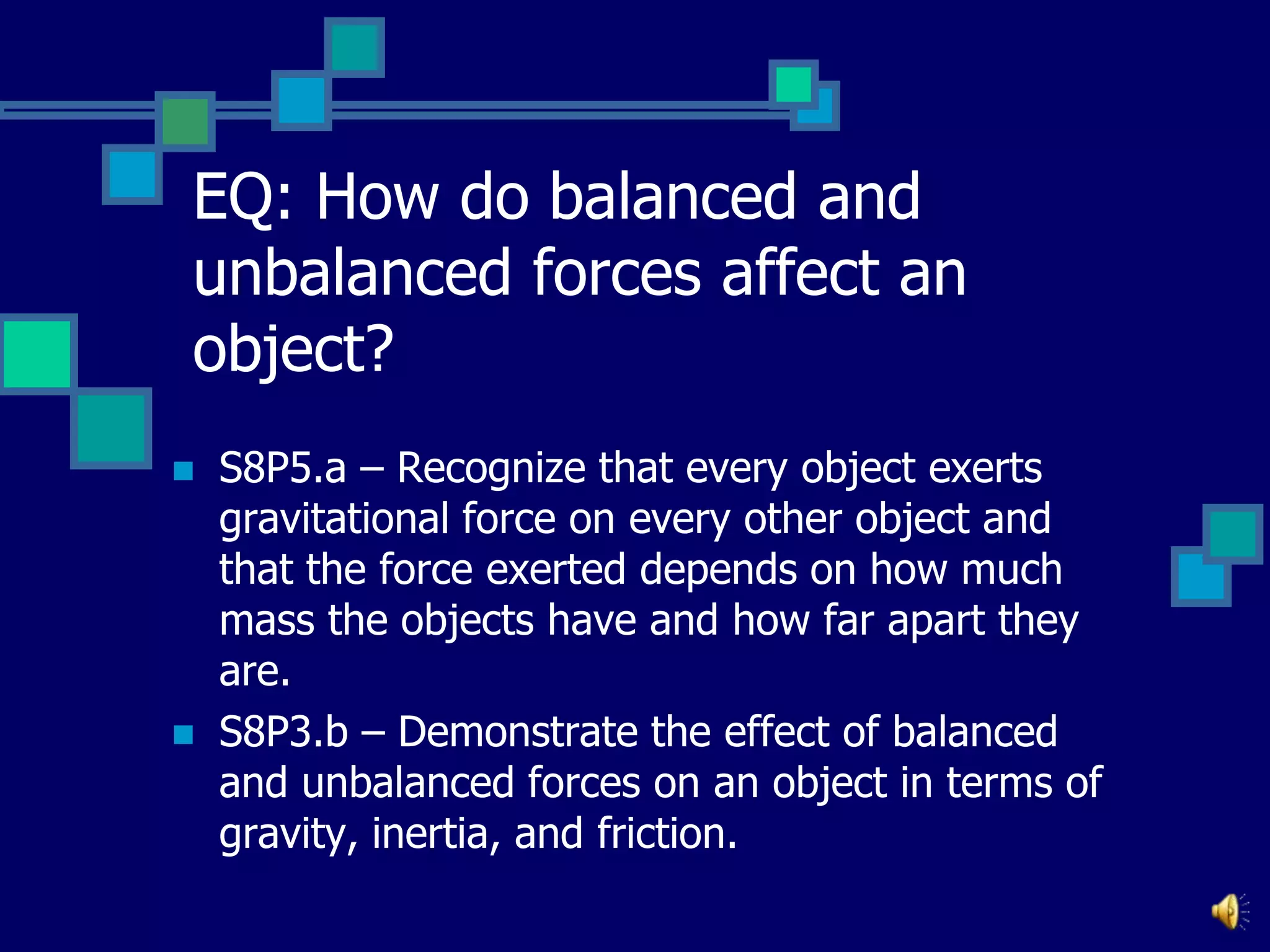 EQ: How do balanced and
unbalanced forces affect an
object?




S8P5.a – Recognize that every object exerts
gravitational force on every other object and
that the force exerted depends on how much
mass the objects have and how far apart they
are.
S8P3.b – Demonstrate the effect of balanced
and unbalanced forces on an object in terms of
gravity, inertia, and friction.

 