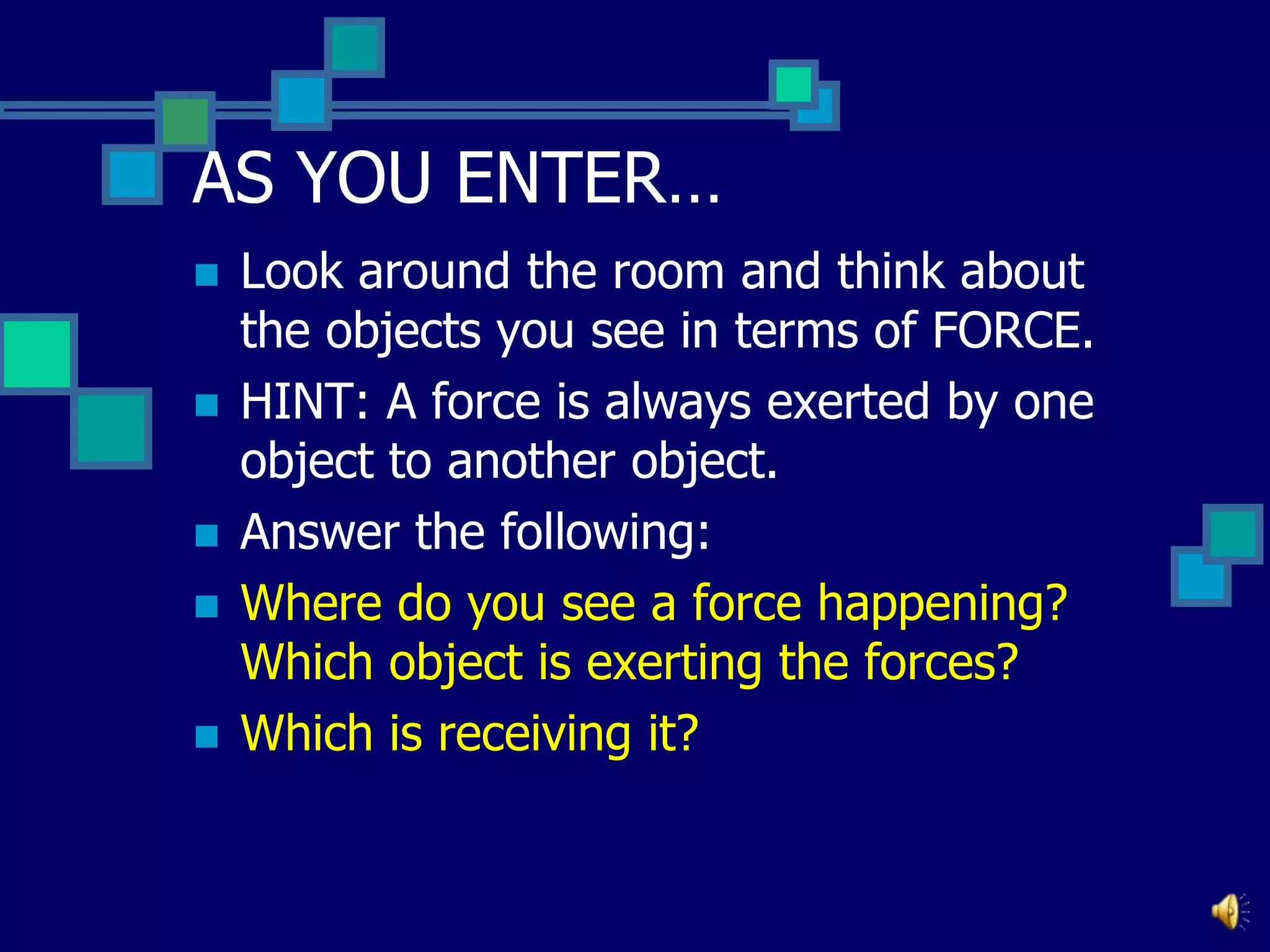 AS YOU ENTER…






Look around the room and think about
the objects you see in terms of FORCE.
HINT: A force is always exerted by one
object to another object.
Answer the following:
Where do you see a force happening?
Which object is exerting the forces?
Which is receiving it?

 