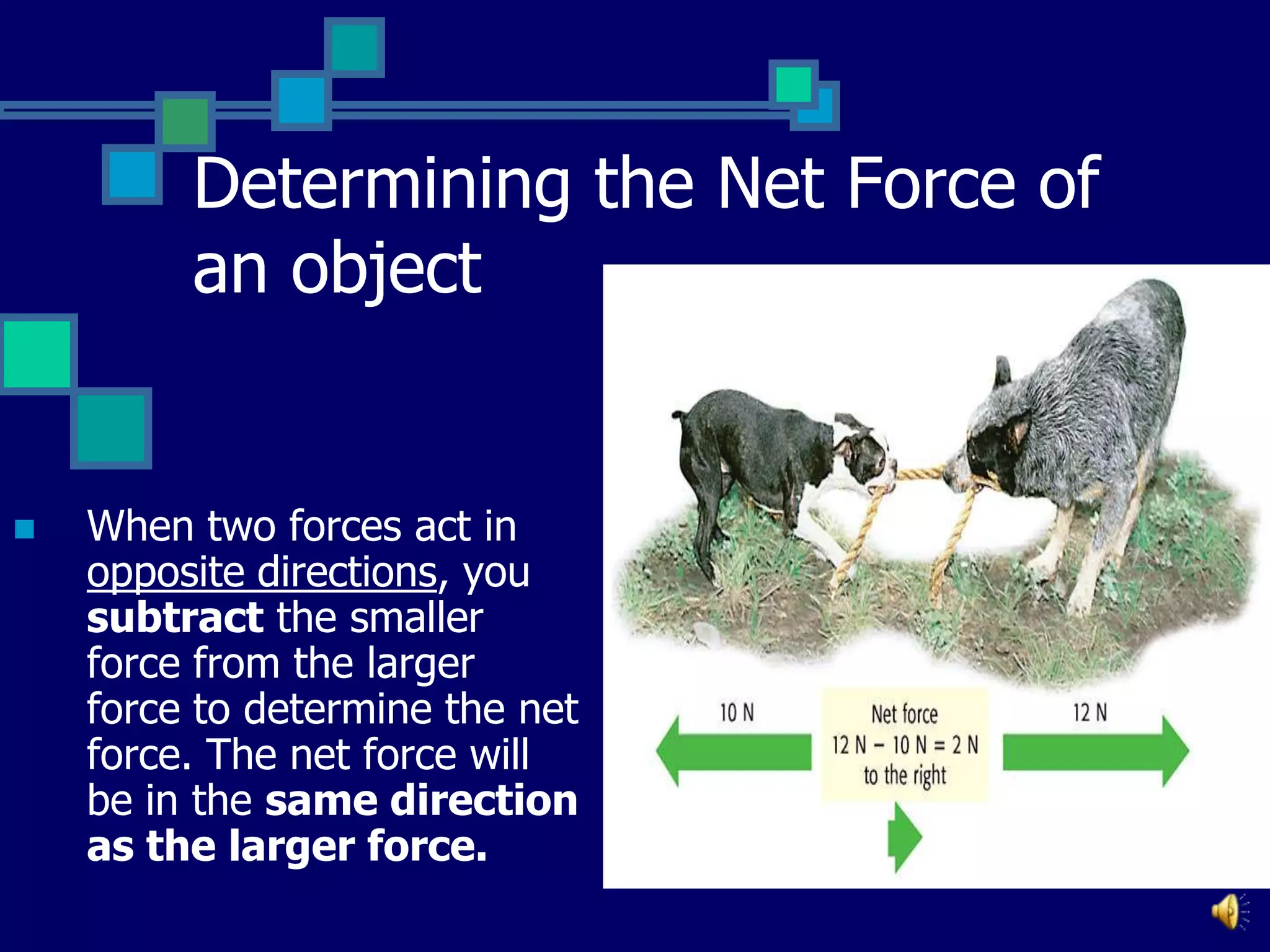 Determining the Net Force of
an object



When two forces act in
opposite directions, you
subtract the smaller
force from the larger
force to determine the net
force. The net force will
be in the same direction
as the larger force.

 